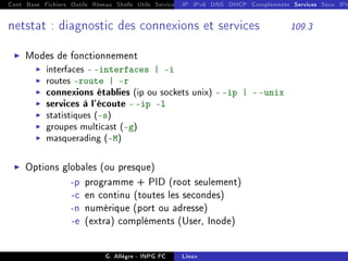 Cont Base Fichiers Outils Réseau Shells Utils Services FS Ressources Modules Réseau
IP IPv6 DNS DHCP Compléments Services Sécu IPt
netstat : diagnostic des connexions et services 109.3
I Modes de fonctionnement
I interfaces - -interfaces | -i
I routes route | -r
I connexions établies (ip ou sockets unix) - -ip | - -unix
I services à l'écoute - -ip -l
I statistiques (-s)
I groupes multicast (-g)
I masquerading (-M)
I Options globales (ou presque)
-p programme + PID (root seulement)
-c en continu (toutes les secondes)
-n numérique (port ou adresse)
-e (extra) compléments (User, Inode)
G. Allègre - INPG FC Linux
 