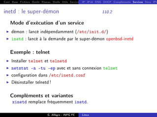 Cont Base Fichiers Outils Réseau Shells Utils Services FS Ressources Modules Réseau
IP IPv6 DNS DHCP Compléments Services Sécu IPt
inetd : le super-démon 110.2
Mode d'exécution d'un service
I démon : lancé indépendamment (/etc/init.d/)
I inetd : lancé à la demande par le super-démon openbsd-inetd
Exemple : telnet
I Installer telnet et telnetd
I netstat -a -tu -ep avec et sans connexion telnet
I conguration dans /etc/inetd.conf
I Désinstaller telnetd !
Compléments et variantes
xinetd remplace fréquemment inetd.
G. Allègre - INPG FC Linux
 