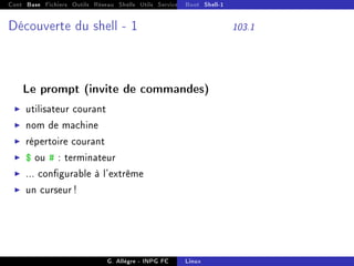 Cont Base Fichiers Outils Réseau Shells Utils Services FS Ressources Modules Réseau
Boot Shell-1
Découverte du shell - 1 103.1
Le prompt (invite de commandes)
I utilisateur courant
I nom de machine
I répertoire courant
I $ ou # : terminateur
I ... congurable à l'extrême
I un curseur !
G. Allègre - INPG FC Linux
 
