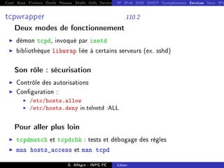 Cont Base Fichiers Outils Réseau Shells Utils Services FS Ressources Modules Réseau
IP IPv6 DNS DHCP Compléments Services Sécu IPt
tcpwrapper 110.2
Deux modes de fonctionnement
I démon tcpd, invoqué par inetd
I bibliothèque libwrap liée à certains serveurs (ex. sshd)
Son rôle : sécurisation
I Contrôle des autorisations
I Conguration :
I /etc/hosts.allow
I /etc/hosts.deny in.telnetd :ALL
Pour aller plus loin
I tcpdmatch et tcpdchk : tests et débogage des règles
I man hosts_access et man tcpd
G. Allègre - INPG FC Linux
 