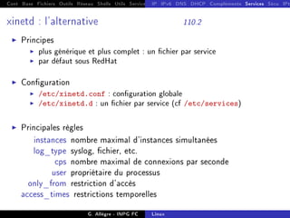 Cont Base Fichiers Outils Réseau Shells Utils Services FS Ressources Modules Réseau
IP IPv6 DNS DHCP Compléments Services Sécu IPt
xinetd : l'alternative 110.2
I Principes
I plus générique et plus complet : un chier par service
I par défaut sous RedHat
I Conguration
I /etc/xinetd.conf : conguration globale
I /etc/xinetd.d : un chier par service (cf /etc/services)
I Principales règles
instances nombre maximal d'instances simultanées
log_type syslog, chier, etc.
cps nombre maximal de connexions par seconde
user propriétaire du processus
only_from restriction d'accès
access_times restrictions temporelles
G. Allègre - INPG FC Linux
 