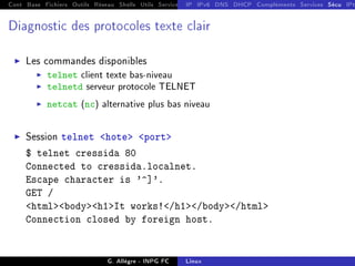 Cont Base Fichiers Outils Réseau Shells Utils Services FS Ressources Modules Réseau
IP IPv6 DNS DHCP Compléments Services Sécu IPt
Diagnostic des protocoles texte clair
I Les commandes disponibles
I telnet client texte bas-niveau
I telnetd serveur protocole TELNET
I netcat (nc) alternative plus bas niveau
I Session telnet hote port
$ telnet cressida 80
Connected to cressida.localnet.
Escape character is '^]'.
GET /
htmlbodyh1It works!/h1/body/html
Connection closed by foreign host.
G. Allègre - INPG FC Linux
 