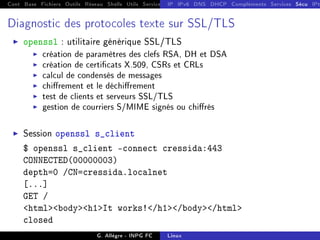 Cont Base Fichiers Outils Réseau Shells Utils Services FS Ressources Modules Réseau
IP IPv6 DNS DHCP Compléments Services Sécu IPt
Diagnostic des protocoles texte sur SSL/TLS
I openssl : utilitaire générique SSL/TLS
I création de paramètres des clefs RSA, DH et DSA
I création de certicats X.509, CSRs et CRLs
I calcul de condensés de messages
I chirement et le déchirement
I test de clients et serveurs SSL/TLS
I gestion de courriers S/MIME signés ou chirés
I Session openssl s_client
$ openssl s_client -connect cressida:443
CONNECTED(00000003)
depth=0 /CN=cressida.localnet
[...]
GET /
htmlbodyh1It works!/h1/body/html
closed
G. Allègre - INPG FC Linux
 