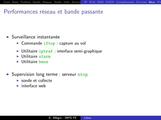 Cont Base Fichiers Outils Réseau Shells Utils Services FS Ressources Modules Réseau
IP IPv6 DNS DHCP Compléments Services Sécu IPt
Performances réseau et bande passante
I Surveillance instantanée
I Commande iftop : capture au vol
I Utilitaire iptraf : interface semi-graphique
I Utilitaire slurm
I Utilitaire bmon
I Supervision long terme : serveur ntop
I sonde et collecte
I interface web
G. Allègre - INPG FC Linux
 