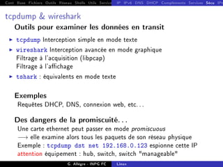 Cont Base Fichiers Outils Réseau Shells Utils Services FS Ressources Modules Réseau
IP IPv6 DNS DHCP Compléments Services Sécu IPt
tcpdump  wireshark
Outils pour examiner les données en transit
I tcpdump Interception simple en mode texte
I wireshark Interception avancée en mode graphique
Filtrage à l'acquisition (libpcap)
Filtrage à l'achage
I tshark : équivalents en mode texte
Exemples
Requêtes DHCP, DNS, connexion web, etc. . .
Des dangers de la promiscuité. . .
Une carte ethernet peut passer en mode promiscuous
−→ elle examine alors tous les paquets de son réseau physique
Exemple : tcpdump dst net 192.168.0.123 espionne cette IP
attention équipement : hub, switch, switch manageable
G. Allègre - INPG FC Linux
 