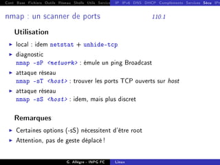 Cont Base Fichiers Outils Réseau Shells Utils Services FS Ressources Modules Réseau
IP IPv6 DNS DHCP Compléments Services Sécu IPt
nmap : un scanner de ports 110.1
Utilisation
I local : idem netstat + unhide-tcp
I diagnostic
nmap -sP network : émule un ping Broadcast
I attaque réseau
nmap -sT host : trouver les ports TCP ouverts sur host
I attaque réseau
nmap -sS host : idem, mais plus discret
Remarques
I Certaines options (-sS) nécessitent d'être root
I Attention, pas de geste déplacé !
G. Allègre - INPG FC Linux
 