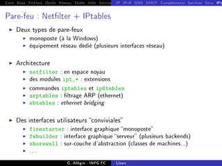 Cont Base Fichiers Outils Réseau Shells Utils Services FS Ressources Modules Réseau
IP IPv6 DNS DHCP Compléments Services Sécu IPt
Pare-feu : Netlter + IPtables
I Deux types de pare-feux
I monoposte (à la Windows)
I équipement réseau dédié (plusieurs interfaces réseau)
I Architecture
I netfilter : en espace noyau
I des modules ipt_* : extensions
I commandes iptables et ip6tables
I arptables : ltrage ARP (ethernet)
I ebtables : ethernet bridging
I Des interfaces utilisateurs conviviales
I firestarter : interface graphique monoposte
I fwbuilder : interface graphique serveur (plusieurs backends)
I shorewall : sur-couche d'abstraction (classes de machines...)
I ...
G. Allègre - INPG FC Linux
 