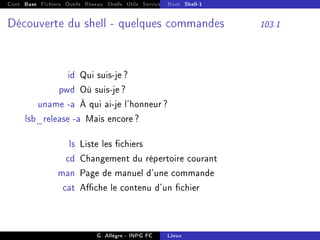 Cont Base Fichiers Outils Réseau Shells Utils Services FS Ressources Modules Réseau
Boot Shell-1
Découverte du shell - quelques commandes 103.1
id Qui suis-je ?
pwd Où suis-je ?
uname -a À qui ai-je l'honneur ?
lsb_release -a Mais encore ?
ls Liste les chiers
cd Changement du répertoire courant
man Page de manuel d'une commande
cat Ache le contenu d'un chier
G. Allègre - INPG FC Linux
 