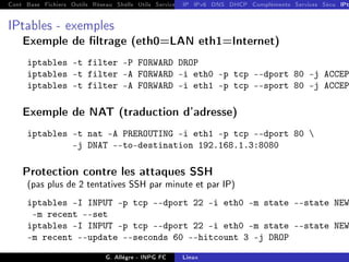 Cont Base Fichiers Outils Réseau Shells Utils Services FS Ressources Modules Réseau
IP IPv6 DNS DHCP Compléments Services Sécu IPt
IPtables - exemples
Exemple de ltrage (eth0=LAN eth1=Internet)
iptables -t filter -P FORWARD DROP
iptables -t filter -A FORWARD -i eth0 -p tcp --dport 80 -j ACCEP
iptables -t filter -A FORWARD -i eth1 -p tcp --sport 80 -j ACCEP
Exemple de NAT (traduction d'adresse)
iptables -t nat -A PREROUTING -i eth1 -p tcp --dport 80 
-j DNAT --to-destination 192.168.1.3:8080
Protection contre les attaques SSH
(pas plus de 2 tentatives SSH par minute et par IP)
iptables -I INPUT -p tcp --dport 22 -i eth0 -m state --state NEW
-m recent --set
iptables -I INPUT -p tcp --dport 22 -i eth0 -m state --state NEW
-m recent --update --seconds 60 --hitcount 3 -j DROP
G. Allègre - INPG FC Linux
 