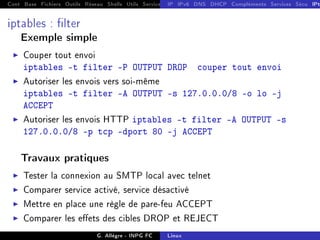 Cont Base Fichiers Outils Réseau Shells Utils Services FS Ressources Modules Réseau
IP IPv6 DNS DHCP Compléments Services Sécu IPt
iptables : lter
Exemple simple
I Couper tout envoi
iptables -t filter -P OUTPUT DROP couper tout envoi
I Autoriser les envois vers soi-même
iptables -t filter -A OUTPUT -s 127.0.0.0/8 -o lo -j
ACCEPT
I Autoriser les envois HTTP iptables -t filter -A OUTPUT -s
127.0.0.0/8 -p tcp dport 80 -j ACCEPT
Travaux pratiques
I Tester la connexion au SMTP local avec telnet
I Comparer service activé, service désactivé
I Mettre en place une règle de pare-feu ACCEPT
I Comparer les eets des cibles DROP et REJECT
G. Allègre - INPG FC Linux
 
