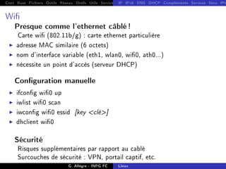 Cont Base Fichiers Outils Réseau Shells Utils Services FS Ressources Modules Réseau
IP IPv6 DNS DHCP Compléments Services Sécu IPt
Wi
Presque comme l'ethernet câblé !
Carte wi (802.11b/g) : carte ethernet particulière
I adresse MAC similaire (6 octets)
I nom d'interface variable (eth1, wlan0, wi0, ath0...)
I nécessite un point d'accès (serveur DHCP)
Conguration manuelle
I ifcong wi0 up
I iwlist wi0 scan
I iwcong wi0 essid [key clé]
I dhclient wi0
Sécurité
Risques supplémentaires par rapport au cablé
Surcouches de sécurité : VPN, portail captif, etc.
G. Allègre - INPG FC Linux
 