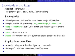 Cont Base Fichiers Outils Réseau Shells Utils Services FS Ressources Modules Réseau
IP IPv6 DNS DHCP Compléments Services Sécu IPt
Sauvegarde et archivage
Rappel : archives
tar (archivage) + gzip / bzip2 (compression)
Sauvegardes
I Historiquement, sur bandes =⇒ accès longs, séquentiels
I images (disque ou partition) : dd, partimage, Clonezilla
I dump + restore : outil Unix historique de sauvegarde, orienté
bandes
I cpio : alternative à tar
I rsync : commande orientée synchronisation (locale ou distante)
Applications complètes
I Amanda : disques + bandes, ligne de commande
I BackupPC : disques seulement, interface web
I . . .
G. Allègre - INPG FC Linux
 
