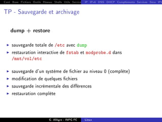 Cont Base Fichiers Outils Réseau Shells Utils Services FS Ressources Modules Réseau
IP IPv6 DNS DHCP Compléments Services Sécu IPt
TP - Sauvegarde et archivage
dump + restore
I sauvegarde totale de /etc avec dump
I restauration interactive de fstab et modprobe.d dans
/mnt/vol/etc
I sauvegarde d'un système de chier au niveau 0 (complète)
I modication de quelques chiers
I sauvegarde incrémentale des diérences
I restauration complète
G. Allègre - INPG FC Linux
 