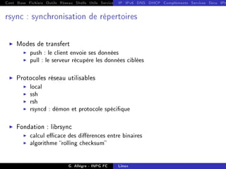 Cont Base Fichiers Outils Réseau Shells Utils Services FS Ressources Modules Réseau
IP IPv6 DNS DHCP Compléments Services Sécu IPt
rsync : synchronisation de répertoires
I Modes de transfert
I push : le client envoie ses données
I pull : le serveur récupère les données ciblées
I Protocoles réseau utilisables
I local
I ssh
I rsh
I rsyncd : démon et protocole spécique
I Fondation : librsync
I calcul ecace des diérences entre binaires
I algorithme rolling checksum
G. Allègre - INPG FC Linux
 