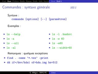 Cont Base Fichiers Outils Réseau Shells Utils Services FS Ressources Modules Réseau
Boot Shell-1
Commandes : syntaxe générale 103.1
Syntaxe :
commande [options] [- -] [paramètres]
Exemples :
I ls --help
I ls -a
I ls --all
I ls -al
I ls -l .bashrc
I ls -w 60
I ls -w60
I ls --width=60
Remarques : quelques exceptions
I find . -name '*.tex' -print
I dd if=/dev/hda1 of=hda.img bs=512
G. Allègre - INPG FC Linux
 