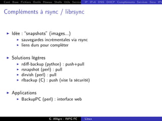 Cont Base Fichiers Outils Réseau Shells Utils Services FS Ressources Modules Réseau
IP IPv6 DNS DHCP Compléments Services Sécu IPt
Compléments à rsync / librsync
I Idée : snapshots (images...)
I sauvegardes incrémentales via rsync
I liens durs pour compléter
I Solutions légères
I rdi-backup (python) : push+pull
I rsnapshot (perl) : pull
I dirvish (perl) : pull
I rlbackup (C) : push (vise la sécurité)
I Applications
I BackupPC (perl) : interface web
G. Allègre - INPG FC Linux
 