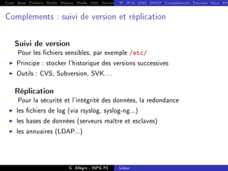 Cont Base Fichiers Outils Réseau Shells Utils Services FS Ressources Modules Réseau
IP IPv6 DNS DHCP Compléments Services Sécu IPt
Compléments : suivi de version et réplication
Suivi de version
Pour les chiers sensibles, par exemple /etc/
I Principe : stocker l'historique des versions successives
I Outils : CVS, Subversion, SVK. . .
Réplication
Pour la sécurité et l'intégrité des données, la redondance
I les chiers de log (via rsyslog, syslog-ng...)
I les bases de données (serveurs maître et esclaves)
I les annuaires (LDAP...)
G. Allègre - INPG FC Linux
 
