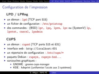Cont Base Fichiers Outils Réseau Shells Utils Services FS Ressources Modules Réseau
IP IPv6 DNS DHCP Compléments Services Sécu IPt
Conguration de l'impression
LPD / LPRng
I un démon : lpd (TCP port 515)
I un chier de conguration : /etc/printcap
I des commandes : (BSD) lpr, lpq, lprm, lpc ou (SystemV) lp,
lpstat, cancel, lpadmin
CUPS
I un démon : cupsd (TCP ports 515 et 631)
I interface web : http://localhost:631
I un répertoire de conguration : /etc/cups/*
I paquets Debian : cupsys, cupsys-bsd...
I surcouches graphiques :
I GNOME : gnome-cups-manager
I KDE : kdeprint (uniformise l'accès aux 3 systèmes)
G. Allègre - INPG FC Linux
 