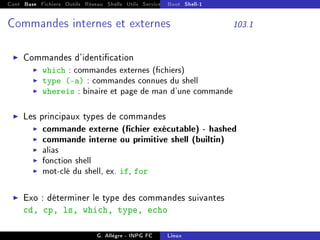 Cont Base Fichiers Outils Réseau Shells Utils Services FS Ressources Modules Réseau
Boot Shell-1
Commandes internes et externes 103.1
I Commandes d'identication
I which : commandes externes (chiers)
I type (-a) : commandes connues du shell
I whereis : binaire et page de man d'une commande
I Les principaux types de commandes
I commande externe (chier exécutable) - hashed
I commande interne ou primitive shell (builtin)
I alias
I fonction shell
I mot-clé du shell, ex. if, for
I Exo : déterminer le type des commandes suivantes
cd, cp, ls, which, type, echo
G. Allègre - INPG FC Linux
 