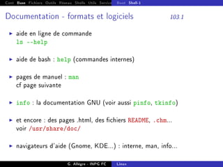 Cont Base Fichiers Outils Réseau Shells Utils Services FS Ressources Modules Réseau
Boot Shell-1
Documentation - formats et logiciels 103.1
I aide en ligne de commande
ls --help
I aide de bash : help (commandes internes)
I pages de manuel : man
cf page suivante
I info : la documentation GNU (voir aussi pinfo, tkinfo)
I et encore : des pages .html, des chiers README, .chm...
voir /usr/share/doc/
I navigateurs d'aide (Gnome, KDE...) : interne, man, info...
G. Allègre - INPG FC Linux
 
