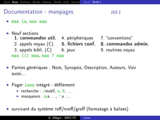 Cont Base Fichiers Outils Réseau Shells Utils Services FS Ressources Modules Réseau
Boot Shell-1
Documentation - manpages 103.1
I man ls, man man
I Neuf sections
1. commandes util. 4. périphériques 7. conventions
2. appels noyau (C) 5. chiers conf. 8. commandes admin.
3. appels bibli. (C) 6. jeux 9. routines noyau
man (1) man, man 7 man
I Parties génériques : Nom, Synopsis, Description, Auteurs, Voir
aussi...
I Pager less intégré : délement
I recherche : /motif, n, N, ...
I marqueurs : m a ..., ' a ...
I survivant du système ro/nro/gro (formatage à balises)
G. Allègre - INPG FC Linux
 