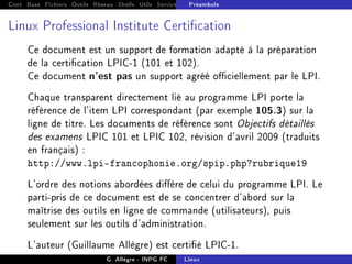 Cont Base Fichiers Outils Réseau Shells Utils Services FS Ressources Modules Réseau
Préambule
Linux Professional Institute Certication
Ce document est un support de formation adapté à la préparation
de la certication LPIC-1 (101 et 102).
Ce document n'est pas un support agréé ociellement par le LPI.
Chaque transparent directement lié au programme LPI porte la
référence de l'item LPI correspondant (par exemple 105.3) sur la
ligne de titre. Les documents de référence sont Objectifs détaillés
des examens LPIC 101 et LPIC 102, révision d'avril 2009 (traduits
en français) :
http://www.lpi-francophonie.org/spip.php?rubrique19
L'ordre des notions abordées dière de celui du programme LPI. Le
parti-pris de ce document est de se concentrer d'abord sur la
maîtrise des outils en ligne de commande (utilisateurs), puis
seulement sur les outils d'administration.
L'auteur (Guillaume Allègre) est certié LPIC-1.
G. Allègre - INPG FC Linux
 