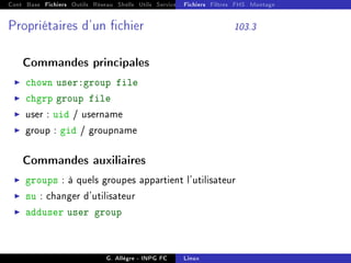 Cont Base Fichiers Outils Réseau Shells Utils Services FS Ressources Modules Réseau
Fichiers Filtres FHS Montage
Propriétaires d'un chier 103.3
Commandes principales
I chown user:group file
I chgrp group file
I user : uid / username
I group : gid / groupname
Commandes auxiliaires
I groups : à quels groupes appartient l'utilisateur
I su : changer d'utilisateur
I adduser user group
G. Allègre - INPG FC Linux
 