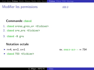 Cont Base Fichiers Outils Réseau Shells Utils Services FS Ressources Modules Réseau
Fichiers Filtres FHS Montage
Modier les permissions 103.3
Commande chmod
1. chmod u=rwx,g=rx,o= fichier
2. chmod u+w,a+x fichier
3. chmod -R g=u
Notation octale
I r=4, w=2, x=1 ex. rwx r-x r- - = 754
I chmod 750 fichier
G. Allègre - INPG FC Linux
 
