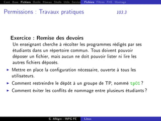 Cont Base Fichiers Outils Réseau Shells Utils Services FS Ressources Modules Réseau
Fichiers Filtres FHS Montage
Permissions : Travaux pratiques 103.3
Exercice : Remise des devoirs
Un enseignant cherche à récolter les programmes rédigés par ses
étudiants dans un répertoire commun. Tous doivent pouvoir
déposer un chier, mais aucun ne doit pouvoir lister ni lire les
autres chiers déposés.
I Mettre en place la conguration nécessaire, ouverte à tous les
utilisateurs.
I Comment restreindre le dépôt à un groupe de TP, nommé tp01 ?
I Comment éviter les conits de nommage entre plusieurs étudiants ?
G. Allègre - INPG FC Linux
 