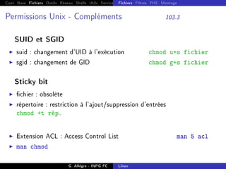 Cont Base Fichiers Outils Réseau Shells Utils Services FS Ressources Modules Réseau
Fichiers Filtres FHS Montage
Permissions Unix - Compléments 103.3
SUID et SGID
I suid : changement d'UID à l'exécution chmod u+s fichier
I sgid : changement de GID chmod g+s fichier
Sticky bit
I chier : obsolète
I répertoire : restriction à l'ajout/suppression d'entrées
chmod +t rép.
I Extension ACL : Access Control List man 5 acl
I man chmod
G. Allègre - INPG FC Linux
 