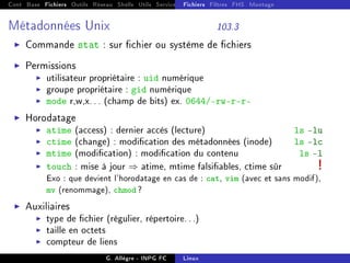 Cont Base Fichiers Outils Réseau Shells Utils Services FS Ressources Modules Réseau
Fichiers Filtres FHS Montage
Métadonnées Unix 103.3
I Commande stat : sur chier ou système de chiers
I Permissions
I utilisateur propriétaire : uid numérique
I groupe propriétaire : gid numérique
I mode r,w,x... (champ de bits) ex. 0644/-rw-rr
I Horodatage
I atime (access) : dernier accès (lecture) ls -lu
I ctime (change) : modication des métadonnées (inode) ls -lc
I mtime (modication) : modication du contenu ls -l
I touch : mise à jour ⇒ atime, mtime falsiables, ctime sûr !
Exo : que devient l'horodatage en cas de : cat, vim (avec et sans modif),
mv (renommage), chmod ?
I Auxiliaires
I type de chier (régulier, répertoire...)
I taille en octets
I compteur de liens
G. Allègre - INPG FC Linux
 