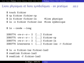 Cont Base Fichiers Outils Réseau Shells Utils Services FS Ressources Modules Réseau
Fichiers Filtres FHS Montage
Liens physiques et liens symboliques - en pratique 103.3
$ touch fichier
$ cp fichier fichier-cp
$ ln fichier fichier-ln #lien physique
$ ln -s fichier fichier-lns #lien symbolique
$ ls --inode --long
2080774 -rw-r--r-- 2 [...] fichier
2080775 -rw-r--r-- 1 [...] fichier-cp
2080774 -rw-r--r-- 2 [...] fichier-ln
2080776 lrwxrwxrwx 1 [...] fichier-lns - fichier
$ ln -s fichier-lns fichier-lns2
$ readlink fichier-lns2
$ readlink -f fichier-lns2
G. Allègre - INPG FC Linux
 