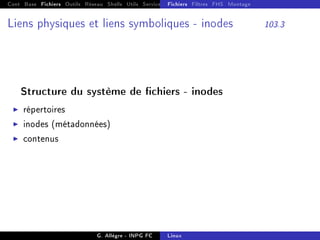 Cont Base Fichiers Outils Réseau Shells Utils Services FS Ressources Modules Réseau
Fichiers Filtres FHS Montage
Liens physiques et liens symboliques - inodes 103.3
Structure du système de chiers - inodes
I répertoires
I inodes (métadonnées)
I contenus
G. Allègre - INPG FC Linux
 