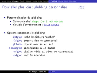 Cont Base Fichiers Outils Réseau Shells Utils Services FS Ressources Modules Réseau
Fichiers Filtres FHS Montage
Pour aller plus loin : globbing personnalisé 103.3
I Personnalisation du globbing
I Commande shell shopt (-s | -u) option
I Variable d'environnement : $GLOBIGNORE
I Options concernant le globbing
dotglob inclut les chiers cachés
failglob erreur si rien ne correspond
globstar récursif avec ** et **/
nocaseglob insensible à la casse
nullglob chaîne vide si rien ne correspond
extglob motifs étendus
G. Allègre - INPG FC Linux
 