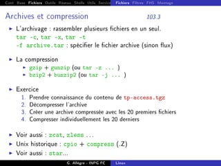 Cont Base Fichiers Outils Réseau Shells Utils Services FS Ressources Modules Réseau
Fichiers Filtres FHS Montage
Archives et compression 103.3
I L'archivage : rassembler plusieurs chiers en un seul.
tar -c, tar -x, tar -t
-f archive.tar : spécier le chier archive (sinon ux)
I La compression
I gzip + gunzip (ou tar -z ... )
I bzip2 + bunzip2 (ou tar -j ... )
I Exercice
1. Prendre connaissance du contenu de tp-access.tgz
2. Décompresser l'archive
3. Créer une archive compressée avec les 20 premiers chiers
4. Compresser individuellement les 20 derniers
I Voir aussi : zcat, zless . . .
I Unix historique : cpio + compress (.Z)
I Voir aussi : star...
G. Allègre - INPG FC Linux
 
