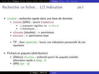 Cont Base Fichiers Outils Réseau Shells Utils Services FS Ressources Modules Réseau
Fichiers Filtres FHS Montage
Rechercher un chier... 1/2 Indexation 104.7
I locate : recherche rapide dans une base de données
I locate (GNU) : source findutils
I -r expression régulière, ex. -r fst.b
I -S statistiques . . .
I slocate (obsolète) : + permissions
I mlocate : + optimisation base
I TP : Avec updatedb : lancer une indexation personnelle de son
répertoire
I Fichiers et paquets (distribution)
I (Debian) dlocate : recherche parmi les paquets installés
alternative rapide à dpkg -S
I (RH) rpm -qf
G. Allègre - INPG FC Linux
 