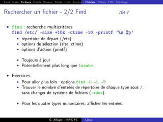 Cont Base Fichiers Outils Réseau Shells Utils Services FS Ressources Modules Réseau
Fichiers Filtres FHS Montage
Rechercher un chier - 2/2 Find 104.7
I find : recherche multicritères
find /etc/ -size +10k -ctime -10 -printf '%s %p'
I répertoire de départ (/etc)
I options de sélection (size, ctime)
I options d'action (printf)
I Toujours à jour
I Potentiellement plus long que locate
I Exercices
I Pour aller plus loin : options find -H -L -P
I Trouver le nombre d'entrées de répertoire de chaque type sous /,
sans changer de système de chiers (-xdev).
I Pour les quatre types minoritaires, acher les entrées.
G. Allègre - INPG FC Linux
 