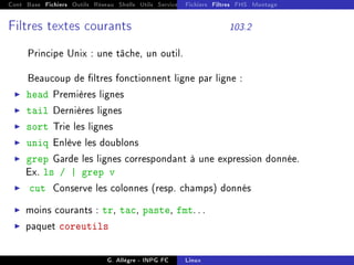 Cont Base Fichiers Outils Réseau Shells Utils Services FS Ressources Modules Réseau
Fichiers Filtres FHS Montage
Filtres textes courants 103.2
Principe Unix : une tâche, un outil.
Beaucoup de ltres fonctionnent ligne par ligne :
I head Premières lignes
I tail Dernières lignes
I sort Trie les lignes
I uniq Enlève les doublons
I grep Garde les lignes correspondant à une expression donnée.
Ex. ls / | grep v
I cut Conserve les colonnes (resp. champs) donnés
I moins courants : tr, tac, paste, fmt. . .
I paquet coreutils
G. Allègre - INPG FC Linux
 