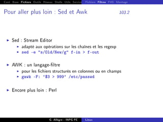 Cont Base Fichiers Outils Réseau Shells Utils Services FS Ressources Modules Réseau
Fichiers Filtres FHS Montage
Pour aller plus loin : Sed et Awk 103.2
I Sed : Stream Editor
I adapté aux opérations sur les chaînes et les regexp
I sed -e s/Old/New/g f-in  f-out
I AWK : un langage-ltre
I pour les chiers structurés en colonnes ou en champs
I gawk -F: '$3  999' /etc/passwd
I Encore plus loin : Perl
G. Allègre - INPG FC Linux
 