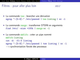 Cont Base Fichiers Outils Réseau Shells Utils Services FS Ressources Modules Réseau
Fichiers Filtres FHS Montage
Filtres - pour aller plus loin 103.2
I La commande tee : brancher une dérivation
egrep :[0-9]: /etc/passwd | tee listing | wc -l
I La commande xargs : transformer STDIN en arguments
find /etc/ -size +100k | xargs wc -l
I La commande mkfifo : créer un pipe nommé
mkfifo listing
cut -d: -f1-3 listing
egrep :[0-9]: /etc/passwd | tee listing | wc -l
−→ synchronisation forcée des processus
G. Allègre - INPG FC Linux
 