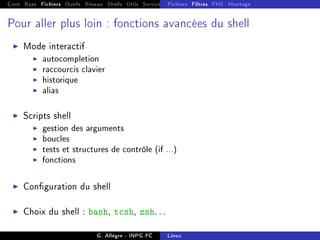 Cont Base Fichiers Outils Réseau Shells Utils Services FS Ressources Modules Réseau
Fichiers Filtres FHS Montage
Pour aller plus loin : fonctions avancées du shell
I Mode interactif
I autocompletion
I raccourcis clavier
I historique
I alias
I Scripts shell
I gestion des arguments
I boucles
I tests et structures de contrôle (if ...)
I fonctions
I Conguration du shell
I Choix du shell : bash, tcsh, zsh. . .
G. Allègre - INPG FC Linux
 