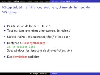 Cont Base Fichiers Outils Réseau Shells Utils Services FS Ressources Modules Réseau
Fichiers Filtres FHS Montage
Récapitulatif : diérences avec le système de chiers de
Windows
I Pas de notion de lecteur C: D: etc.
I Tout est dans une même arborescence, de racine /
I Les répertoires sont séparés par des / et non des 
I Existence de liens symboliques
ln -s fichier lien
Sous windows, les liens sont de simples chiers .link
I Des permissions explicites
G. Allègre - INPG FC Linux
 