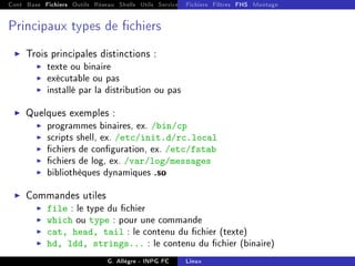 Cont Base Fichiers Outils Réseau Shells Utils Services FS Ressources Modules Réseau
Fichiers Filtres FHS Montage
Principaux types de chiers
I Trois principales distinctions :
I texte ou binaire
I exécutable ou pas
I installé par la distribution ou pas
I Quelques exemples :
I programmes binaires, ex. /bin/cp
I scripts shell, ex. /etc/init.d/rc.local
I chiers de conguration, ex. /etc/fstab
I chiers de log, ex. /var/log/messages
I bibliothèques dynamiques .so
I Commandes utiles
I file : le type du chier
I which ou type : pour une commande
I cat, head, tail : le contenu du chier (texte)
I hd, ldd, strings... : le contenu du chier (binaire)
G. Allègre - INPG FC Linux
 