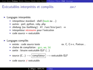 Cont Base Fichiers Outils Réseau Shells Utils Services FS Ressources Modules Réseau
Fichiers Filtres FHS Montage
Exécutables interprétés et compilés 104.7
I Langages interprétés
I interpréteur standard : shell (bash ou ...)
I autres : perl, python, ruby, php
I shebang (ou hashbang) : #! /usr/bin/perl -w
I interpréteur nécessaire pour l'exécution
I code source = exécutable
I Langages compilés
I entrée : code source texte ex. C, C++, Fortran...
I chaîne de compilation : gcc, as, ld
I sortie : binaire exécutable ELF (...)
I source (C...) −→ compilateur −→ exécutable ELF
I code source 6= exécutable
G. Allègre - INPG FC Linux
 