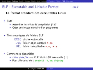 Cont Base Fichiers Outils Réseau Shells Utils Services FS Ressources Modules Réseau
Fichiers Filtres FHS Montage
ELF : Executable and Linkable Format 104.7
Le format standard des exécutables Linux
I Buts
I Assembler les unités de compilation (*.o)
I Créer une image mémoire d'un programme
I Trois sous-types de chiers ELF
EXEC binaire exécutable
DYN chier objet partagé *.so
REL chier relocalisable *.o, *.a
I Commandes disponibles
I file /bin/ls −→ ELF 32-bit LSB executable [...]
I Pour aller plus loin : readelf -h, nm, objdump
G. Allègre - INPG FC Linux
 