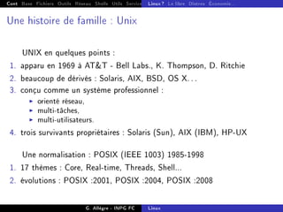 Cont Base Fichiers Outils Réseau Shells Utils Services FS Ressources Modules Réseau
Linux ? Le libre Distros Économie...
Une histoire de famille : Unix
UNIX en quelques points :
1. apparu en 1969 à ATT - Bell Labs., K. Thompson, D. Ritchie
2. beaucoup de dérivés : Solaris, AIX, BSD, OS X. . .
3. conçu comme un système professionnel :
I orienté réseau,
I multi-tâches,
I multi-utilisateurs.
4. trois survivants propriétaires : Solaris (Sun), AIX (IBM), HP-UX
Une normalisation : POSIX (IEEE 1003) 1985-1998
1. 17 thèmes : Core, Real-time, Threads, Shell...
2. évolutions : POSIX :2001, POSIX :2004, POSIX :2008
G. Allègre - INPG FC Linux
 
