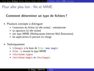 Cont Base Fichiers Outils Réseau Shells Utils Services FS Ressources Modules Réseau
Fichiers Filtres FHS Montage
Pour aller plus loin : le et MIME
Comment déterminer un type de chiers ?
I Plusieurs concepts à distinguer
I l'extension du chier (si elle existe) : métadonnée
I sa signature (si elle existe)
I son type MIME (Multipurpose Internet Mail Extensions)
I les applications le prenant en charge
I Techniquement
I libmagic à la base de file : man magic
I file -i renvoie le type MIME
I /etc/mime.types
I /etc/mime-magic et /etc/magic
G. Allègre - INPG FC Linux
 