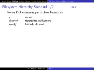 Cont Base Fichiers Outils Réseau Shells Utils Services FS Ressources Modules Réseau
Fichiers Filtres FHS Montage
Filesystem Hierarchy Standard 1/2 104.7
Norme FHS maintenue par la Linux Foundation
/ racine
/home/ répertoires utilisateurs
/root/ homedir de root
G. Allègre - INPG FC Linux
 