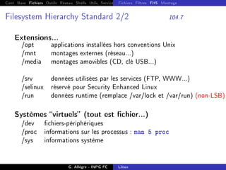 Cont Base Fichiers Outils Réseau Shells Utils Services FS Ressources Modules Réseau
Fichiers Filtres FHS Montage
Filesystem Hierarchy Standard 2/2 104.7
Extensions...
/opt applications installées hors conventions Unix
/mnt montages externes (réseau...)
/media montages amovibles (CD, clé USB...)
/srv données utilisées par les services (FTP, WWW...)
/selinux réservé pour Security Enhanced Linux
/run données runtime (remplace /var/lock et /var/run) (non-LSB)
Systèmes virtuels (tout est chier...)
/dev chiers-périphériques
/proc informations sur les processus : man 5 proc
/sys informations système
G. Allègre - INPG FC Linux
 