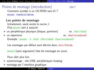 Cont Base Fichiers Outils Réseau Shells Utils Services FS Ressources Modules Réseau
Fichiers Filtres FHS Montage
Points de montage (introduction) 104.7
Comment accéder à un CD-ROM sans D: ?
mount /media/cdrom
Les points de montage
Initialement, seule existe la racine /.
Puis mount sert à associer
I un périphérique physique (disque, partition) ex. /dev/sda2
I un répertoire ex. /mnt/windowsC
Exemple : mount -t vfat /dev/sda2 /mnt/windowsC
Les montages par défaut sont décrits dans /etc/fstab.
mount (sans argument) liste les montages en cours.
Pour aller plus loin
I automontage : clés USB, périphériques hotplug
I montage par l'interface graphique
G. Allègre - INPG FC Linux
 
